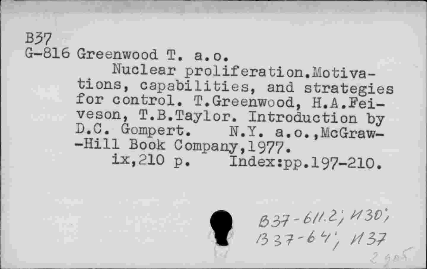 ﻿B57
G-816 Greenwood T. a.o.
Nuclear proliferation.Motivations, capabilities, and strategies for control. T.Greenwood, H.A.Fei-veson, T.B.Taylor. Introduction by D.C. Gompert.	N.Y. a.o.,McGraw-
-Hill Book Company,1977.
ix,210 p.	Index:pp.197-210.
/3 37'* 4//